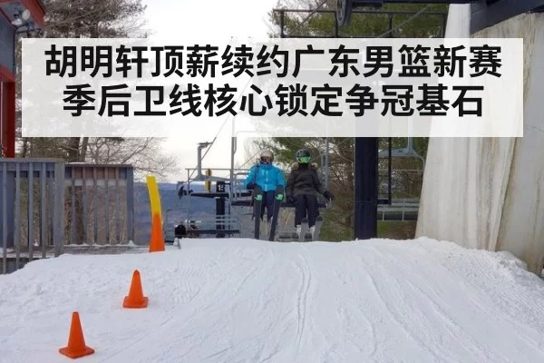 胡明轩顶薪续约广东男篮新赛季后卫线核心锁定争冠基石