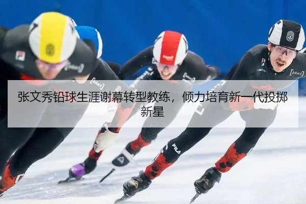 张文秀铅球生涯谢幕转型教练，倾力培育新一代投掷新星