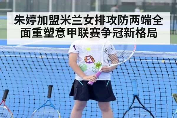 朱婷加盟米兰女排攻防两端全面重塑意甲联赛争冠新格局