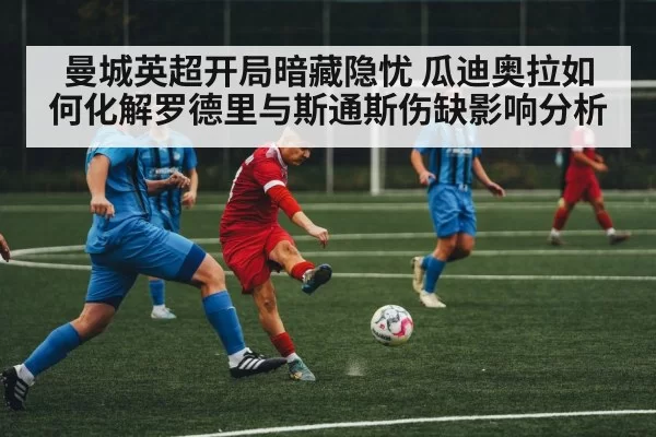 曼城英超开局暗藏隐忧 瓜迪奥拉如何化解罗德里与斯通斯伤缺影响分析